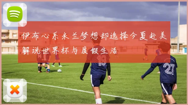伊布心系米兰梦想却选择今夏赴美解说世界杯与度假生活