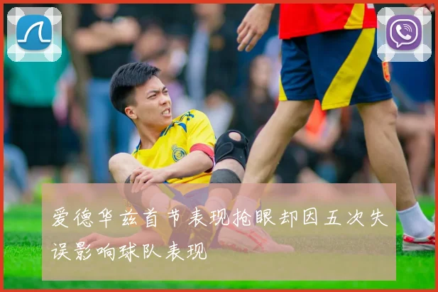爱德华兹首节表现抢眼却因五次失误影响球队表现