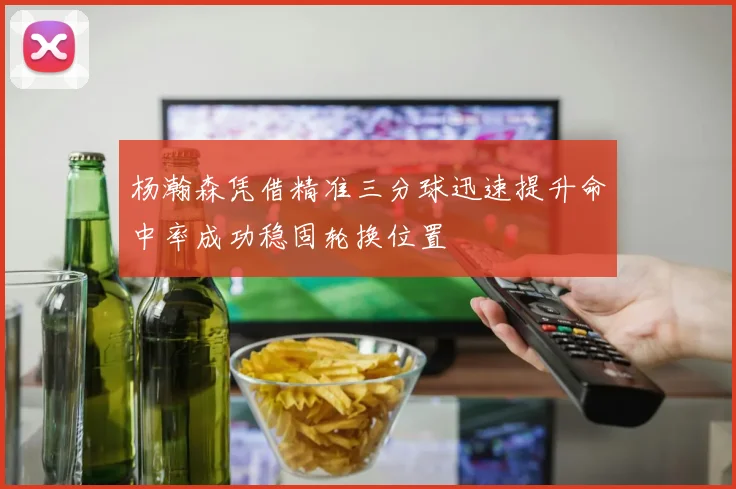 杨瀚森凭借精准三分球迅速提升命中率成功稳固轮换位置