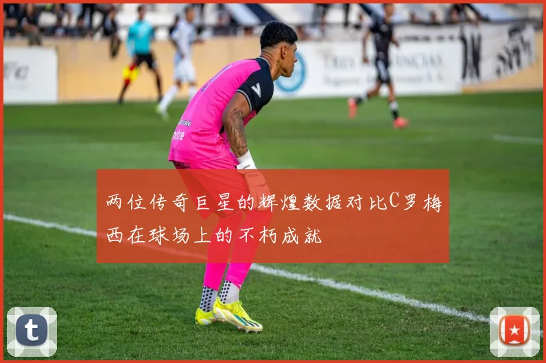 两位传奇巨星的辉煌数据对比C罗梅西在球场上的不朽成就