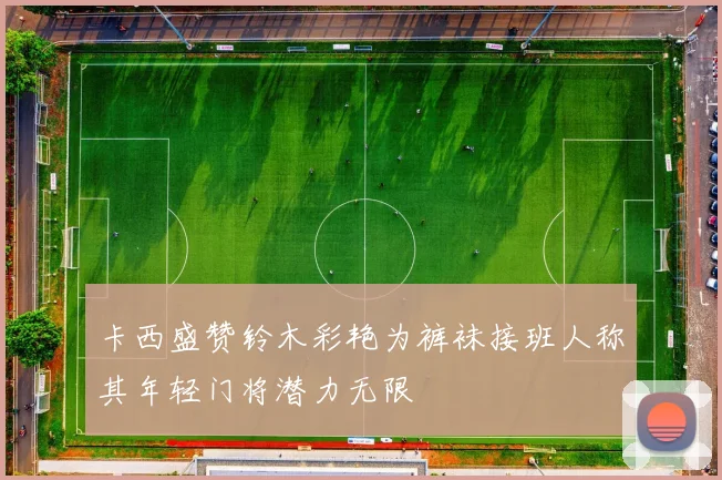 卡西盛赞铃木彩艳为裤袜接班人称其年轻门将潜力无限