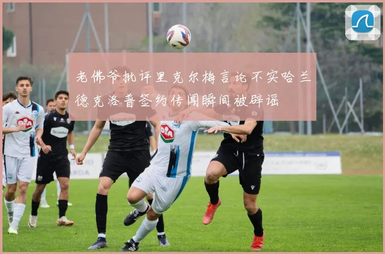 老佛爷批评里克尔梅言论不实哈兰德克洛普签约传闻瞬间被辟谣