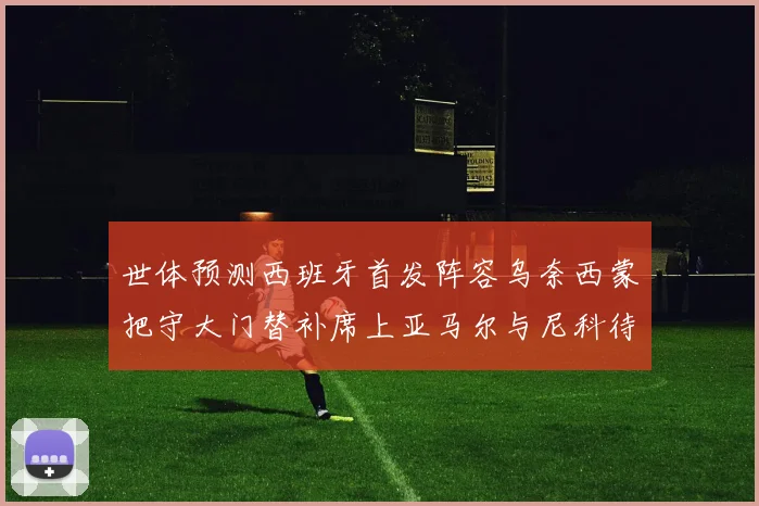 世体预测西班牙首发阵容乌奈西蒙把守大门替补席上亚马尔与尼科待命