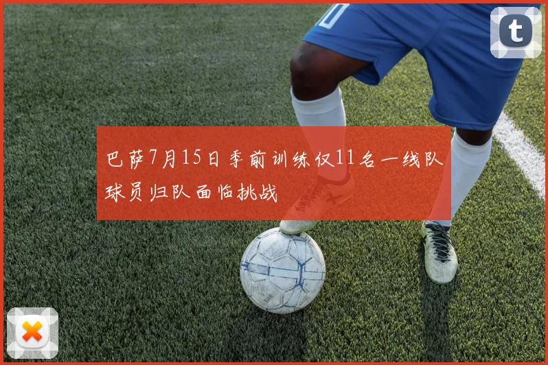 巴萨7月15日季前训练仅11名一线队球员归队面临挑战