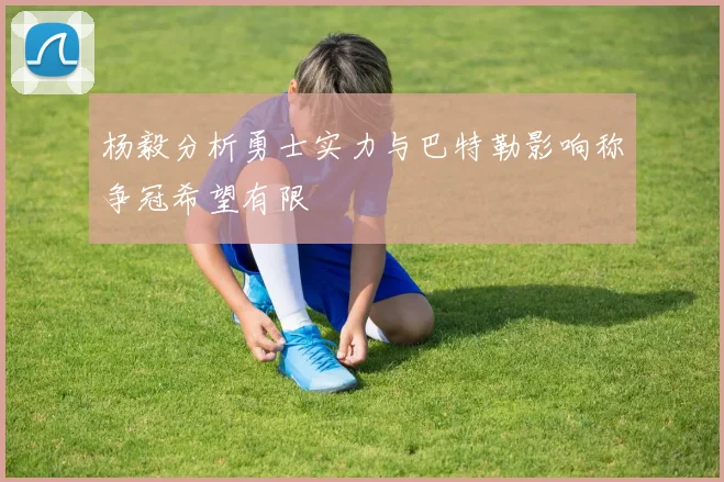 杨毅分析勇士实力与巴特勒影响称争冠希望有限