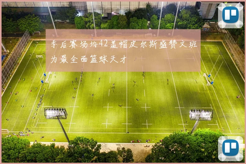 季后赛场均42盖帽皮尔斯盛赞文班为最全面篮球天才