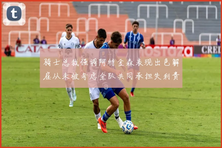 骑士总裁强调阿特金森表现出色解雇从未被考虑全队共同承担失利责任