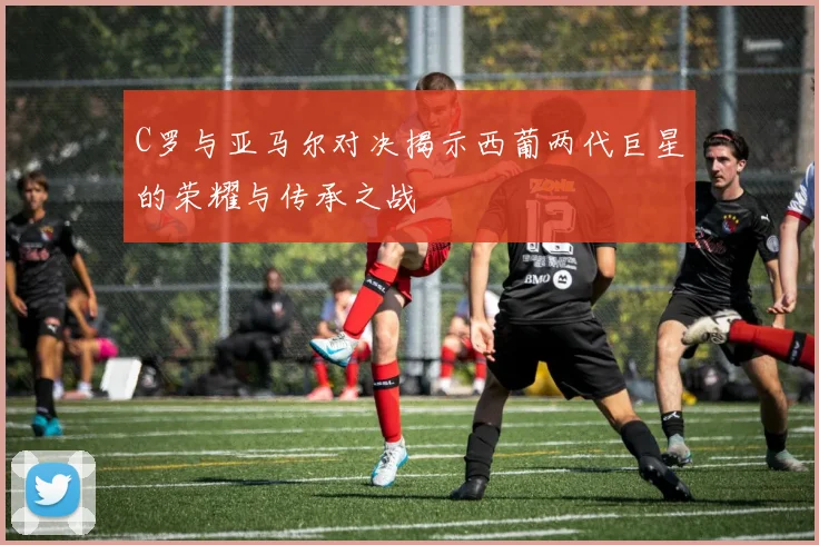 C罗与亚马尔对决揭示西葡两代巨星的荣耀与传承之战