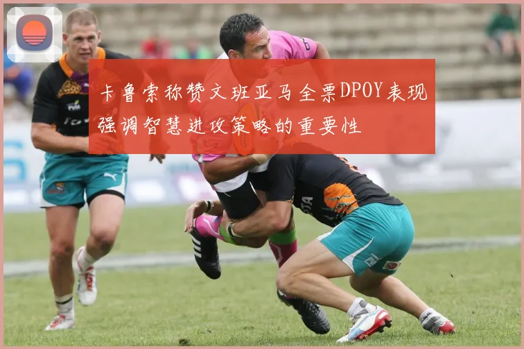 卡鲁索称赞文班亚马全票DPOY表现强调智慧进攻策略的重要性