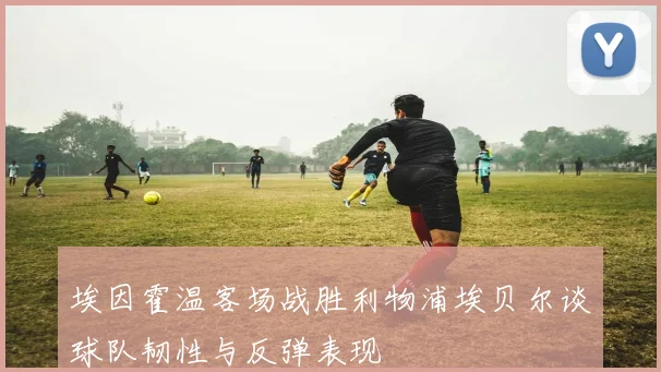 埃因霍温客场战胜利物浦埃贝尔谈球队韧性与反弹表现