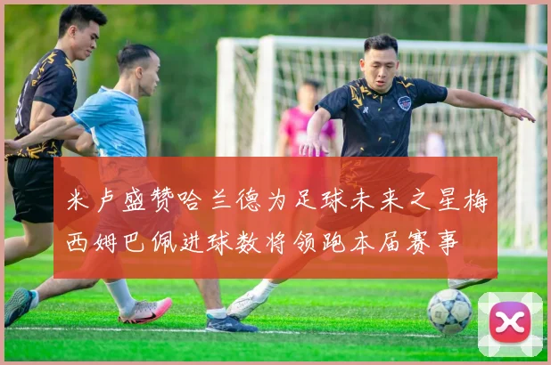米卢盛赞哈兰德为足球未来之星梅西姆巴佩进球数将领跑本届赛事