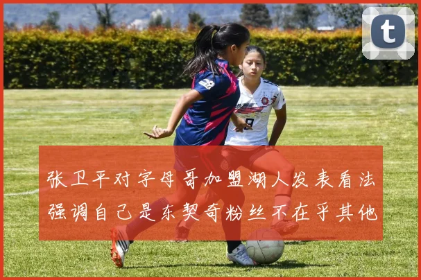张卫平对字母哥加盟湖人发表看法强调自己是东契奇粉丝不在乎其他球员动态