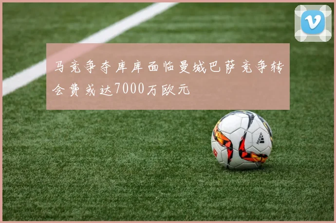 马竞争夺库库面临曼城巴萨竞争转会费或达7000万欧元