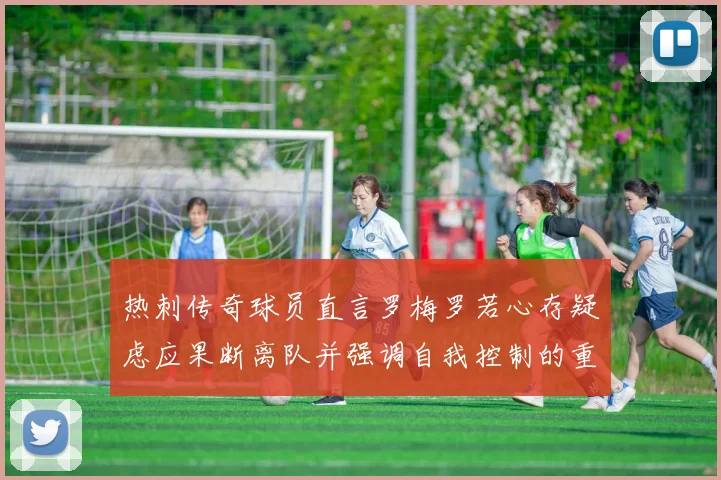 热刺传奇球员直言罗梅罗若心存疑虑应果断离队并强调自我控制的重要性