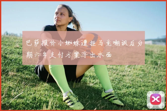 巴萨报价小蜘蛛遭拒马竞嘲讽后分期六年支付方案浮出水面