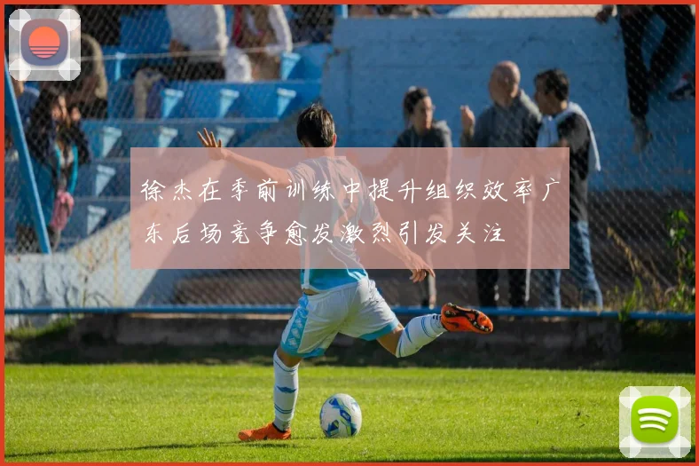 徐杰在季前训练中提升组织效率广东后场竞争愈发激烈引发关注