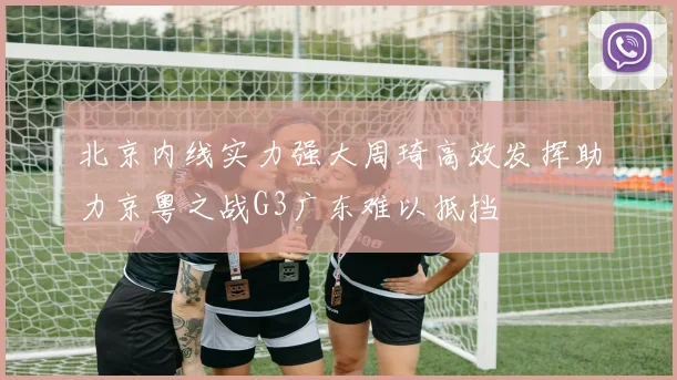北京内线实力强大周琦高效发挥助力京粤之战G3广东难以抵挡