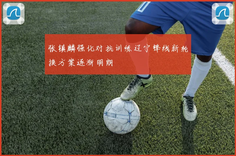 张镇麟强化对抗训练辽宁锋线新轮换方案逐渐明朗