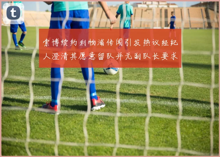 索博续约利物浦传闻引发热议经纪人澄清其愿意留队并无副队长要求