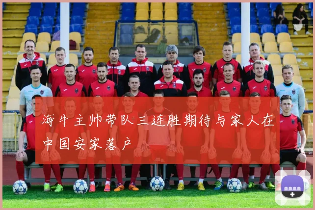 海牛主帅带队三连胜期待与家人在中国安家落户