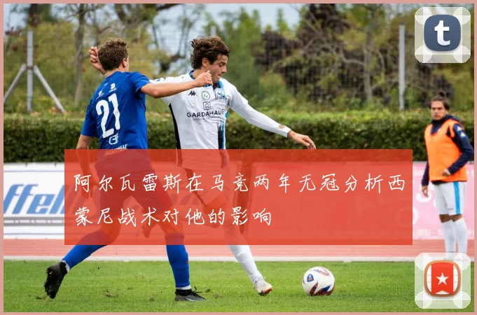 阿尔瓦雷斯在马竞两年无冠分析西蒙尼战术对他的影响