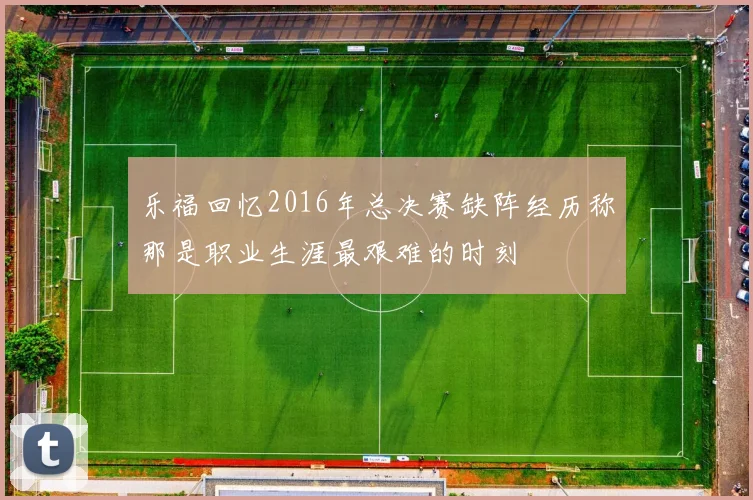 乐福回忆2016年总决赛缺阵经历称那是职业生涯最艰难的时刻