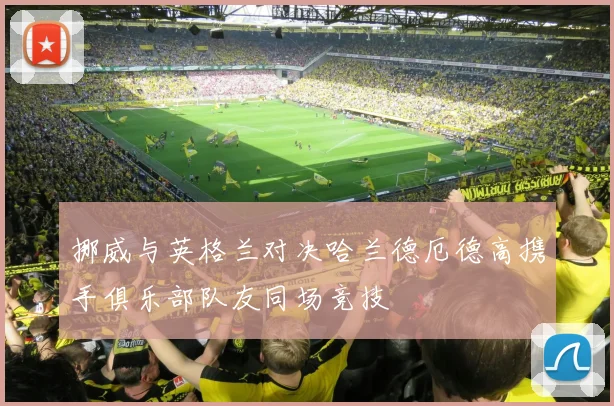 挪威与英格兰对决哈兰德厄德高携手俱乐部队友同场竞技