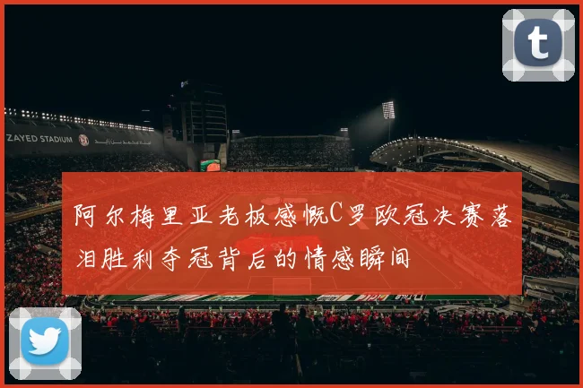 阿尔梅里亚老板感慨C罗欧冠决赛落泪胜利夺冠背后的情感瞬间