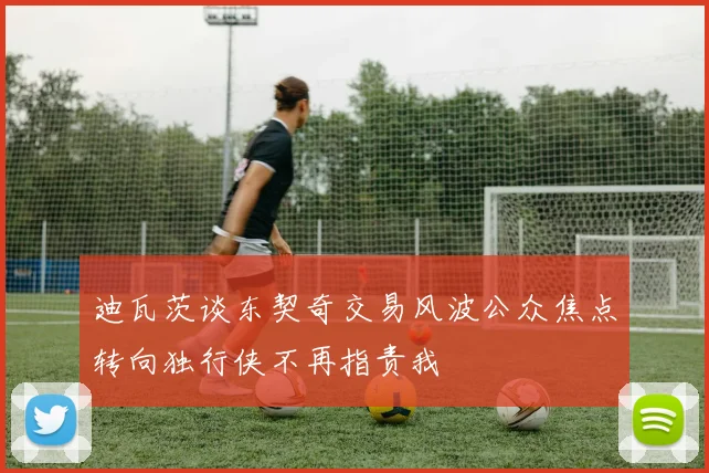 迪瓦茨谈东契奇交易风波公众焦点转向独行侠不再指责我
